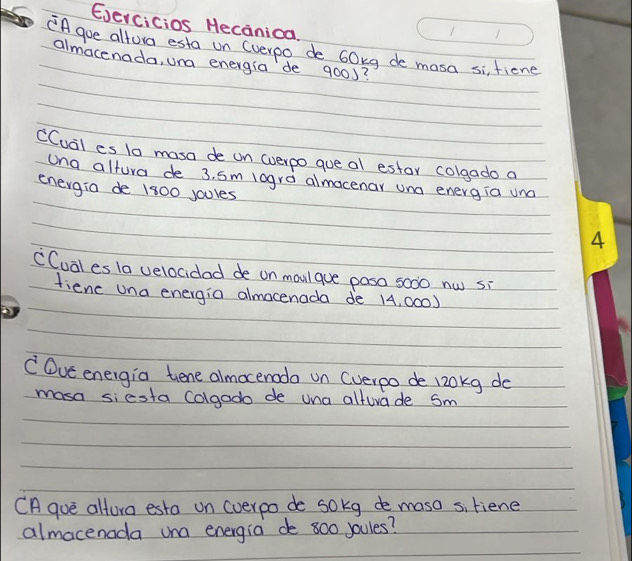 Evercicios Hecanica. 
"Agoe altora esta on (verpo de 60xg de masa si, fiene 
almacenada, una energia de 900d? 
CCuail es 1a masa de on (verpo que al estor colgado a 
ung altura de 3. sm logra almocenar und energia und 
energia de 1800 joules
CCual es la velocidad de on moulque pasa s000 nw si 
fienc una energia almocenada de 14, 000) 
C Ove energia tene almoceroda on (verpo de 120kg do 
masa siesta Colgado de una alturade Sm 
CA que altora esta on (verpo de sokg de maso sitiene 
almacenada una energia de 800 Joules?