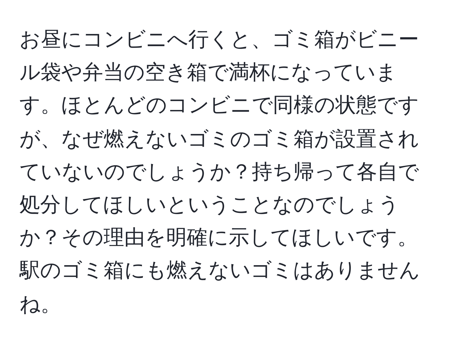 お昼にコンビニへ行くと、ゴミ箱がビニール袋や弁当の空き箱で満杯になっています。ほとんどのコンビニで同様の状態ですが、なぜ燃えないゴミのゴミ箱が設置されていないのでしょうか？持ち帰って各自で処分してほしいということなのでしょうか？その理由を明確に示してほしいです。駅のゴミ箱にも燃えないゴミはありませんね。