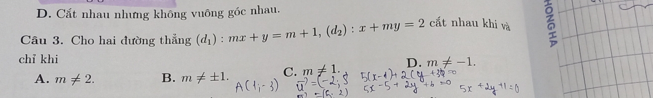 D. Cắt nhau nhưng không vuông góc nhau.
Câu 3. Cho hai đường thẳng (d_1) : mx+y=m+1, (d_2):x+my=2 cắt nhau khi và 6
chỉ khi
D. m!= -1.
A. m!= 2. B. m!= ± 1.
C. m!= 1.
vector u