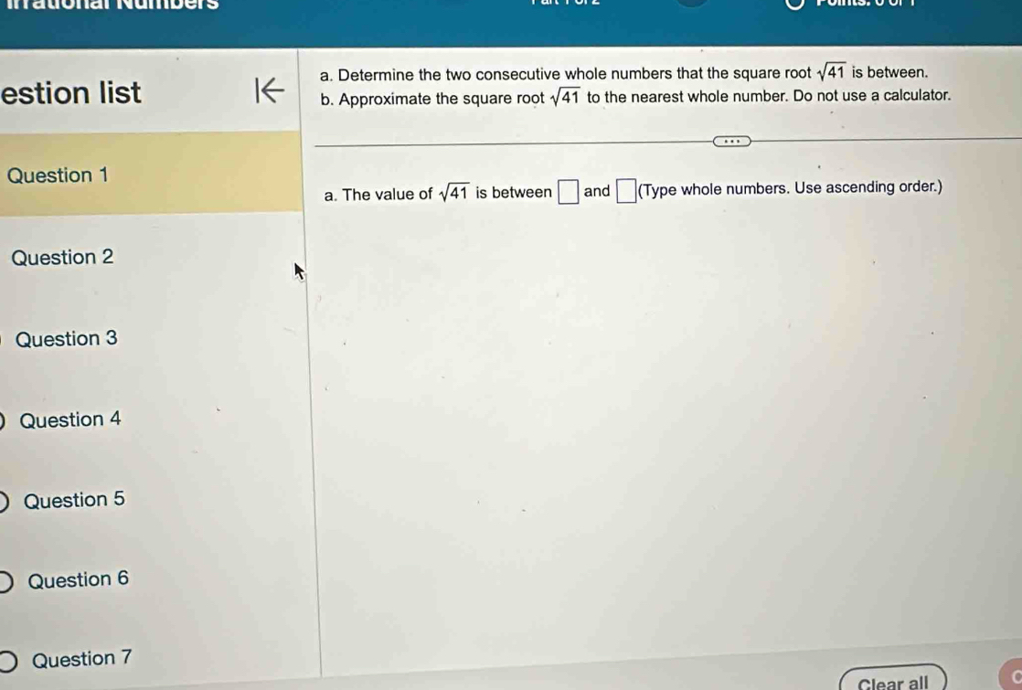 Iatonal Numbers 
a. Determine the two consecutive whole numbers that the square root sqrt(41) is between. 
estion list to the nearest whole number. Do not use a calculator. 
b. Approximate the square root sqrt(41)
Question 1 
a. The value of sqrt(41) is between □ and □ (Type whole numbers. Use ascending order.) 
Question 2 
Question 3 
Question 4 
Question 5 
Question 6 
Question 7 
Clear all