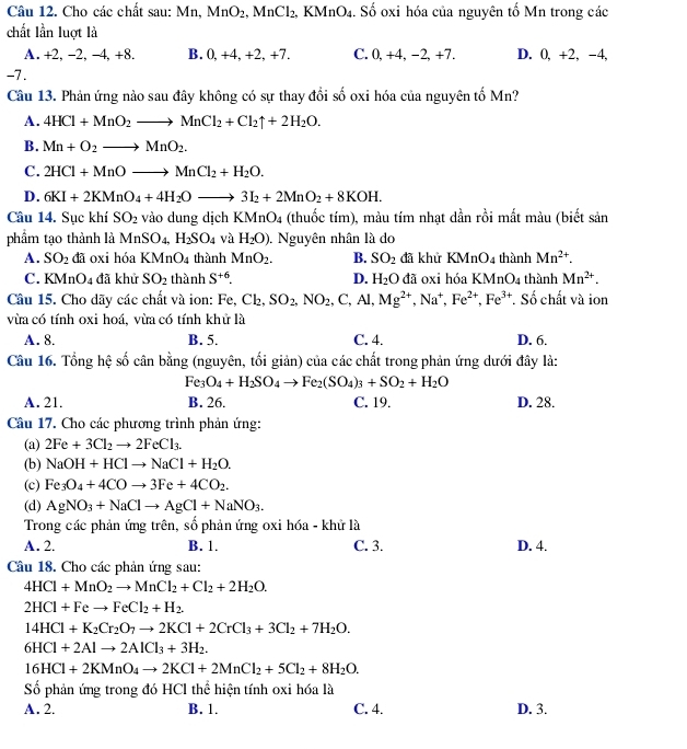 Cho các chất sau: Mn, MnO_2. .MnCl_2 2, KMnO4. Số oxi hóa của nguyên tố Mn trong các
chất lần luợt là
A. +2, -2, -4, +8. B. 0,+4, +2, +7. C. 0, +4, −2, +7. D. 0, +2, -4,
-7.
Câu 13. Phản ứng nào sau đây không có sự thay đổi số oxi hóa của nguyên tố Mn?
A. 4HCl+MnO_2to MnCl_2+Cl_2uparrow +2H_2O.
B. Mn+O_2to MnO_2.
C. 2HCl+MnOto MnCl_2+H_2O.
D. 6KI+2KMnO_4+4H_2Oto 3I_2+2MnO_2+8KOH.
Câu 14. Sục khí SO_2 vào dung dịch K MnO_4 (thuốc tím), màu tím nhạt dần rồi mất màu (biết sản
phầm tạo thành là MnSO_4,H_2SO_4 và H_2O). Nguyên nhân là do
A. SO_2 đã oxi hóa KMnO_4 thành MnO_2. B. SO_2 đã khử KMnO_4 thành Mn^(2+).
C. KMnO_4 đã khử SO_2 thành S^(+6). D. H_2O đã oxi hóa KN AnO_4 thành Mn^(2+).
Câu 15. Cho dãy các chất và ion: Fe, Cl_2,SO_2,NO_2,C,Al,Mg^(2+),Na^+,Fe^(2+),Fe^(3+) *. Số chất và ion
vừa có tính oxi hoá. vừa có tính khử là
A. 8. B. 5. C. 4. D. 6.
Câu 16. Tổng hệ số cân bằng (nguyên, tối giản) của các chất trong phản ứng dưới đây là:
Fe_3O_4+H_2SO_4to Fe_2(SO_4)_3+SO_2+H_2O
A. 21. B. 26. C. 19. D. 28.
Câu 17. Cho các phương trình phản ứng:
(a) 2Fe+3Cl_2to 2FeCl_3.
(b) NaOH+HClto NaCl+H_2O.
(c) Fe_3O_4+4COto 3Fe+4CO_2.
(d) AgNO_3+NaClto AgCl+NaNO_3.
Trong các phản ứng trên, số phản ứng oxi hóa - khử là
A. 2. B. 1. C. 3. D. 4.
Câu 18. Cho các phản ứng sau:
4HCl+MnO_2to MnCl_2+Cl_2+2H_2O.
2HCl+Feto FeCl_2+H_2.
14HCl+K_2Cr_2O_7to 2KCl+2CrCl_3+3Cl_2+7H_2O.
6HCl+2Alto 2AlCl_3+3H_2.
16HCl+2KMnO_4to 2KCl+2MnCl_2+5Cl_2+8H_2O.
Số phản ứng trong đó HCl thể hiện tính oxi hóa là
A. 2. B. 1. C. 4. D. 3.