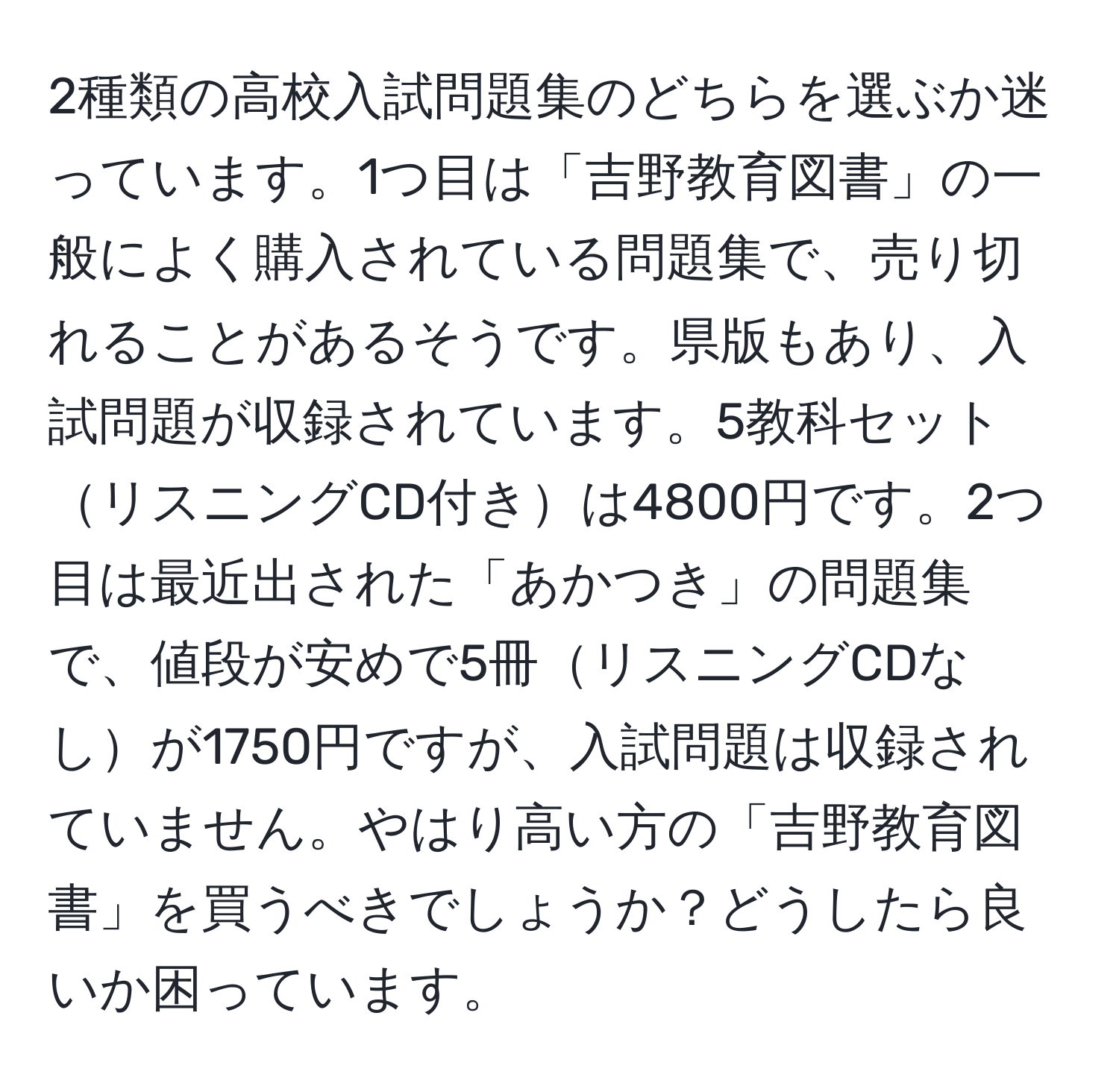 2種類の高校入試問題集のどちらを選ぶか迷っています。1つ目は「吉野教育図書」の一般によく購入されている問題集で、売り切れることがあるそうです。県版もあり、入試問題が収録されています。5教科セットリスニングCD付きは4800円です。2つ目は最近出された「あかつき」の問題集で、値段が安めで5冊リスニングCDなしが1750円ですが、入試問題は収録されていません。やはり高い方の「吉野教育図書」を買うべきでしょうか？どうしたら良いか困っています。