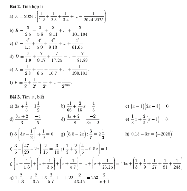 Bài 2, Tính hợp lí
a) A=2024:( 1/1.2 + 1/2.3 + 1/3.4 +...+ 1/2024.2025 )
b) B= 3/2.5 + 3/5.8 + 3/8.11 +...+ 3/101.104 
c) C= 4^2/1.5 + 4^2/5.9 + 4^2/9.13 +...+ 4^2/61.65 
d) D= 7/1.9 + 7/9.17 + 7/17.25 +...+ 7/81.89 
e) E= 1/2.3 + 1/6.5 + 1/10.7 +...+ 1/198.101 .
f) F= 1/2 + 1/2^2 + 1/2^3 +...+ 1/2^(2025) .
Bài 3. Tìm x, biết
a) 2x+ 1/3 =1 1/2  b)  11/66 + 2/15 x= 4/5  c) (x+1)(2x-3)=0
d)  (3x+2)/3 = (-4)/5  d)  (3x+2)/-8 = (-2)/3x+2  e)  1/3 x+ 2/5 (x-1)=0
f) 3.(3x- 1/2 )^3+ 1/9 =0 g) (5,5-2x): 3/7 =2 1/3  h) 0,15-3x=(-2025)^circ 
i)  3/5 -( 47/20 -2x). 2/15 = 3/10 j) 1/3 + 2/3 .( 4/5 -0,5x)=1
j) (x+ 1/1.3 )+(x+ 1/3.5 )+(x+ 1/5.7 )+...+(x+ 1/23.25 )=11x+( 1/3 + 1/9 + 1/27 + 1/81 + 1/243 )
q) 1 2/1.3 +2 2/3.5 +3 2/5.7 +...+22 2/43.45 =253 2/x+1 