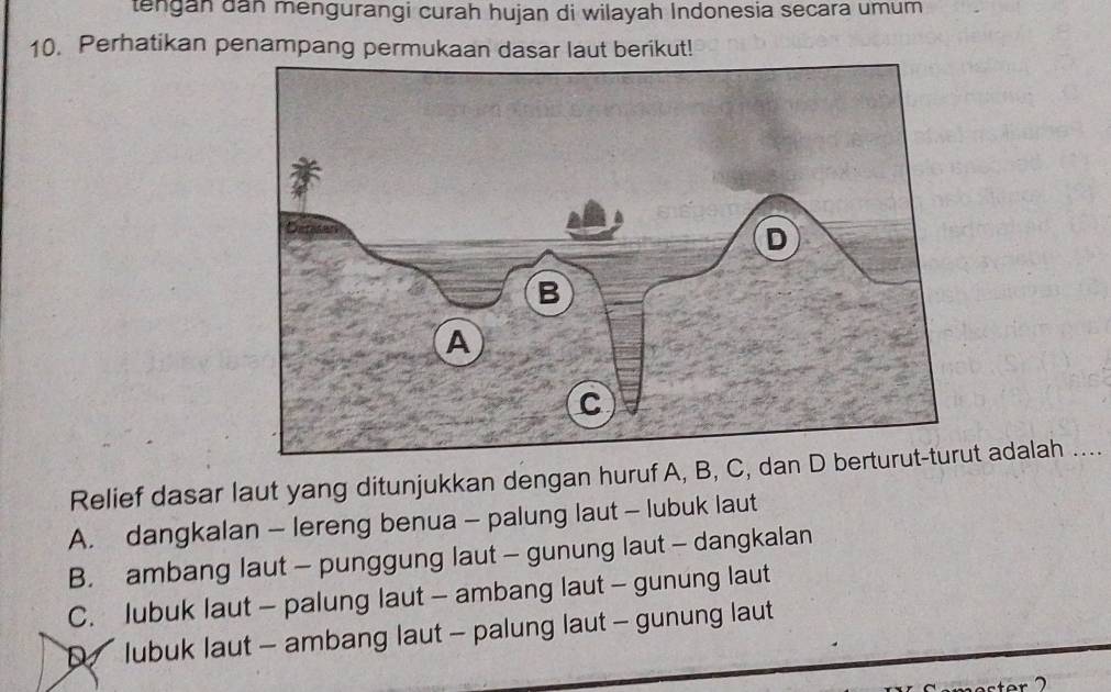 tengan dan mengurangi curah hujan di wilayah Indonesia secara umum
10. Perhatikan penampang permukaan dasar laut berikut!
Relief dasar laut yang ditunjukkan dengan huruf A, B, C, dan D t adalah …
A. dangkalan - lereng benua - palung laut - lubuk laut
B. ambang laut - punggung laut - gunung laut - dangkalan
C. lubuk laut - palung laut - ambang laut - gunung laut
lubuk laut - ambang laut - palung laut - gunung laut