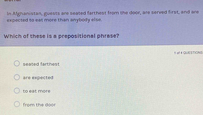 In Afghanistan, guests are seated farthest from the door, are served first, and are
expected to eat more than anybody else.
Which of these is a prepositional phrase?
1 of 4 QUESTIONS
seated farthest
are expected
to eat more
from the door