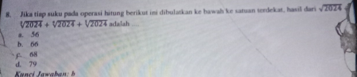 Jika tiap suku pada operasi hitung berikut ini dibulatkan ke bawah ke satuan terdekat, hasil dari sqrt(2024)
sqrt[3](2024)+sqrt[6](2024)+sqrt[5](2024) adalah ....
a. 56
b. 66
C 68
d. 79
Kunci Jawaban: b