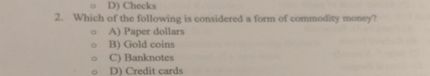 D) Checks
2. Which of the following is considered a form of commodity money?
A) Paper dollars
B) Gold coins
C) Banknotes
D) Credit cards