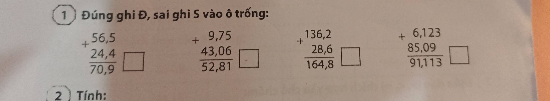 1 Đúng ghi Đ, sai ghi S vào ô trống:
beginarrayr +56,5 _ 24,4 70,9 □
beginarrayr +9,75  (43,06)/52,81 □ endarray
+beginarrayr 136,2  (28,6)/164,8 □ endarray
beginarrayr +6,123  (85,09)/91,113 □ endarray
2 ) Tính: