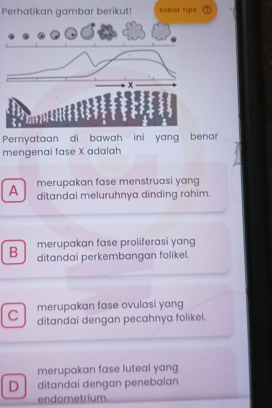 Perhatikan gambar berikut!
Pernyataan di bawah ini yang benar
mengenai fase X adalah
merupakan fase menstruasi yang
A ditandai meluruhnya dinding rahim.
merupakan fase proliferasi yang
B ditandai perkembangan folikel.
merupakan fase ovulasi yang
C ditandai dengan pecahnya folikel.
merupakan fase luteal yang
D ditandai dengan penebalan
endometrium.