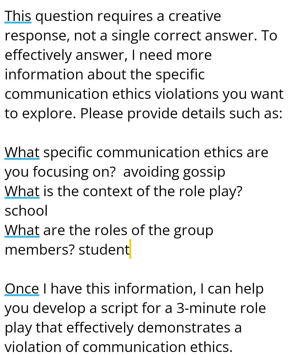 This question requires a creative 
response, not a single correct answer. To 
effectively answer, I need more 
information about the specific 
communication ethics violations you want 
to explore. Please provide details such as: 
What specific communication ethics are 
you focusing on? avoiding gossip 
What is the context of the role play? 
school 
What are the roles of the group 
members? student 
Once I have this information, I can help 
you develop a script for a 3-minute role 
play that effectively demonstrates a 
violation of communication ethics.