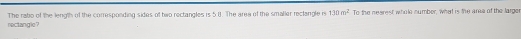 rectangle? The rabo of the length of the corresponding sides of two rectangles is 5 8. The area of the smaller reclangle is 130m^2 To the nearest whole number, what is the ara of the large