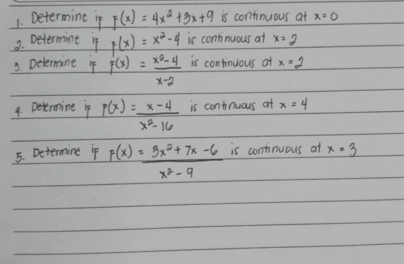 Determine if F(x)=4x^2+3x+9 is continuous at x=0
2. Determine if F(x)=x^2-4 is continuous at x=2
3. Determine if F(x)= (x^2-4)/x-2  is continuous at x=2
4. Determine if p(x)= (x-4)/x^2-16  is continuous at x=4
5. Determine if is continuous at x=3
F(x)= (3x^2+7x-6)/x^2-9 