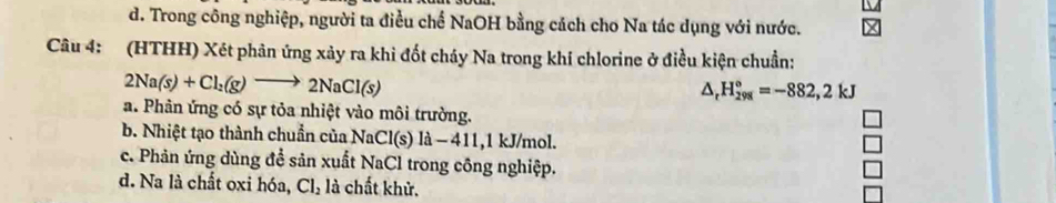 d. Trong công nghiệp, người ta điều chế NaOH bằng cách cho Na tác dụng với nước.
Câu 4: (HTHH) Xét phản ứng xảy ra khi đốt cháy Na trong khí chlorine ở điều kiện chuẩn:
2Na(s)+Cl_2(g)to 2NaCl(s)
△ _rH_(298)°=-882,2kJ
a. Phản ứng có sự tỏa nhiệt vào môi trường.
b. Nhiệt tạo thành chuẩn của NaCl(s) là − 411, 1 kJ/mol.
c. Phản ứng dùng để sản xuất NaCl trong công nghiệp.
d. Na là chất oxi hóa, Cl_2 là chất khử.