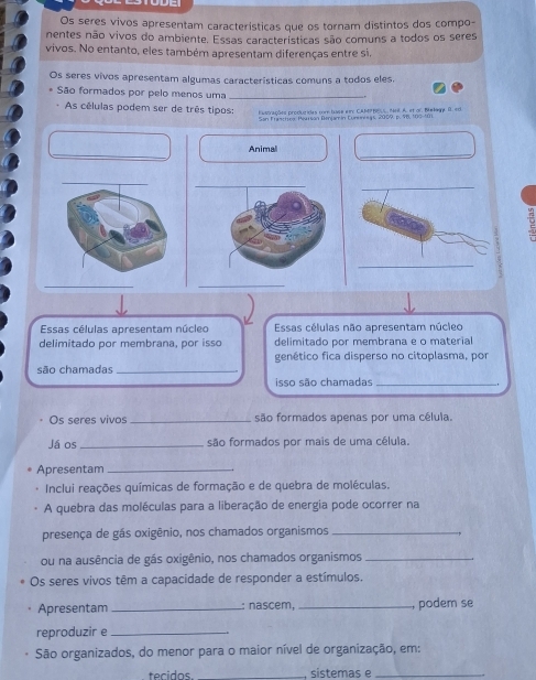 Os seres vivos apresentam características que os tornam distintos dos compo- 
nentes não vivos do ambiente. Essas características são comuns a todos os seres 
vivos. No entanto, eles também apresentam diferenças entre si. 
Os seres vivos apresentam algumas características comuns a todos eles. 
São formados por pelo menos uma_ 
As células podem ser de três tipos: Estorações producidas core huss et: CAMhes Ant A. et or. Bmkae D. eo 
San Franctroo: Pearsan Benjamín Cunenreas, 2009, p. 96, 100 - 101
_ 
_ 
Animal 
_ 
a 
_ 
_ 
Essas células apresentam núcleo Essas células não apresentam núcleo 
delimitado por membrana, por isso delimitado por membrana e o material 
genético fica disperso no citoplasma, por 
são chamadas_ 
isso são chamadas_ 
Os seres vivos_ são formados apenas por uma célula. 
Já os _são formados por mais de uma célula. 
Apresentam_ 
Inclui reações químicas de formação e de quebra de moléculas. 
A quebra das moléculas para a liberação de energia pode ocorrer na 
presença de gás oxigênio, nos chamados organismos_ 
ou na ausência de gás oxigênio, nos chamados organismos_ 
Os seres vivos têm a capacidade de responder a estímulos. 
Apresentam _: nascem,_ , podem se 
reproduzir e_ 
São organizados, do menor para o maior nível de organização, em: 
tecidos _sistemas e_