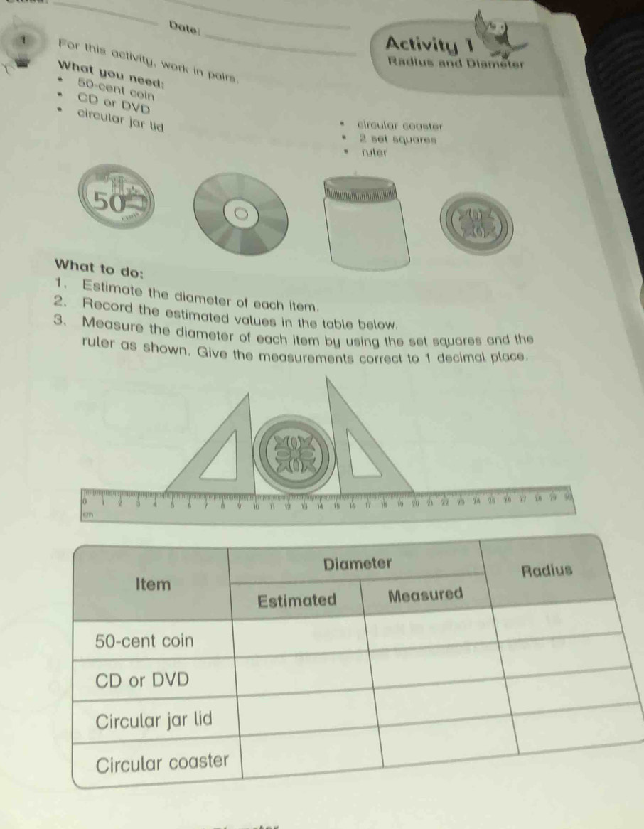 Date 
Activity 1 
For this activity, work in pairs. 
Radius and Diameter 
What you need:
50-cent coin 
CD er DVD circular jar lid 
circular coaster 
2 set squares 
ruler 

What to do: 
1. Estimate the diameter of each item. 
2. Record the estimated values in the table below. 
3. Measure the diameter of each item by using the set squares and the 
ruler as shown. Give the measurements correct to 1 decimal place