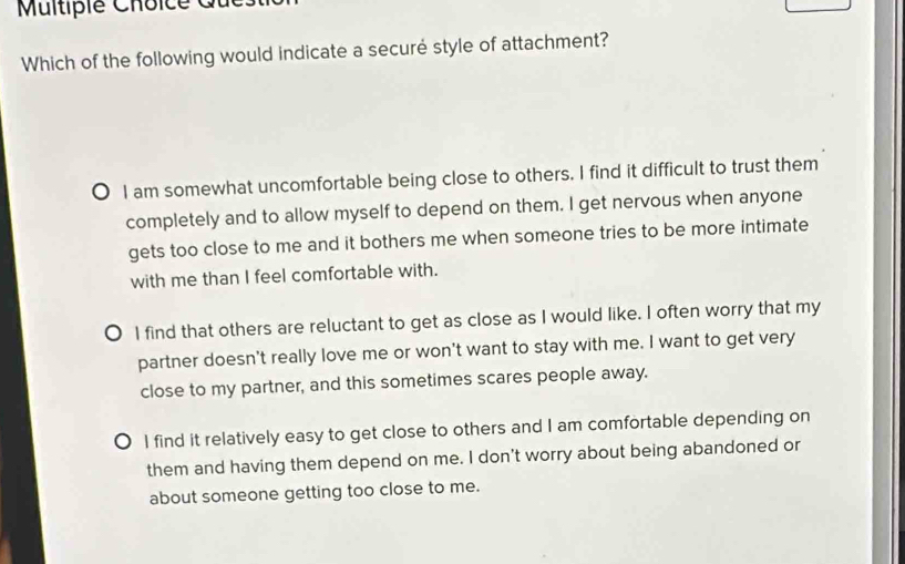 Multipie Choice
Which of the following would indicate a securé style of attachment?
I am somewhat uncomfortable being close to others. I find it difficult to trust them
completely and to allow myself to depend on them. I get nervous when anyone
gets too close to me and it bothers me when someone tries to be more intimate
with me than I feel comfortable with.
I find that others are reluctant to get as close as I would like. I often worry that my
partner doesn't really love me or won't want to stay with me. I want to get very
close to my partner, and this sometimes scares people away.
o I find it relatively easy to get close to others and I am comfortable depending on
them and having them depend on me. I don't worry about being abandoned or
about someone getting too close to me.