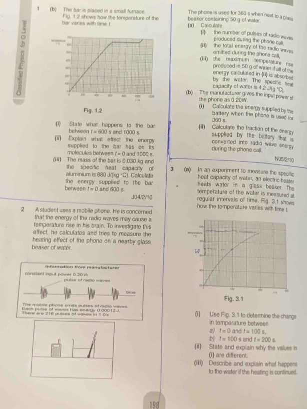 1 (b) The bar is placed in a small furnace. beaker containing 50 g of water.
The phone is used for 360 s when next to a glass
Fig. 1.2 shows how the temperature of the
bar varies with time t (a) Calculate (i) the number of pulses of radio waves
produced during the phone call.
(ii) the total energy of the radio waves
emitted during the phone call.
(iii) the maximum temperature rise
produced in 50 g of water if all of the
energy calculated in (ii) is absorbed
by the water. The specific hea!
capacity of water is 4.2J/(g°C).
(b) The manufacturer gives the input power of
the phone as 0.20W.
(i) Calculate the energy supplied by the
battery when the phone is used for
360 s.
(i) State what happens to the bar (ii) Calculate the fraction of the energy
between t=600 s and 1000 s. supplied by the battery that is
(ii) Explain what effect the energy
converted into radio wave energy
supplied to the bar has on its during the phone call.
molecules between t=0 and 1000 s.
N05/2/10
(iii) The mass of the bar is 0.030 kg and 3 (a) In an experiment to measure the specific
the specific heat capacity of
aluminium is 880J/(kg°C) ). Calculate heat capacity of water, an electric heater
the energy supplied to the bar heats water in a glass beaker. The
between t=0 and 600 s. temperature of the water is measured at
J04/2/10 regular intervals of time. Fig. 3.1 shows
how the temperature varies with time t.
2 A student uses a mobile phone. He is concerned
that the energy of the radio waves may cause a
temperature rise in his brain. To investigate this 
effect, he calculates and tries to measure the
heating effect of the phone on a nearby glass 
beaker of water. 
(i) Use Fig. 3.1 to determine the change
in temperature between
a) t=0 and t=100s,
b) t=100 s and t=200s.
(ii) State and explain why the values in
(i) are different.
(iii) Describe and explain what happens
to the water if the heating is continued.
198