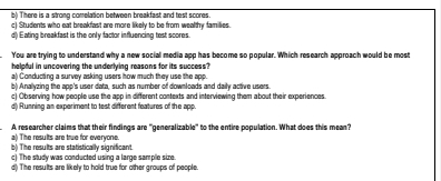 b) There is a strong comelation between breakfast and test scores.
c) Students who eat breakfast are more likely to be from wealthy families.
d Eating breakfast is the only factor influencing test scores.
You are trying to understand why a new social media app has become so popular. Which research approach would be most
helpful in uncovering the underlying reasons for its success?
a) Conducting a survey asking users how much they use the app.
b) Analyzing the ape's user data, such as number of downloads and daily active users
c) Observing how people use the app in different contexts and interviewing them about their experiences
d) Running an experiment to test different features of the app.
a) The results are true for everyone. A researcher claims that their findings are "generalizable" to the entire population. What does this mean?
b) The results are statistically significant.
c) The study was conducted using a large sample size.
d) The results are likely to hold true for other groups of people