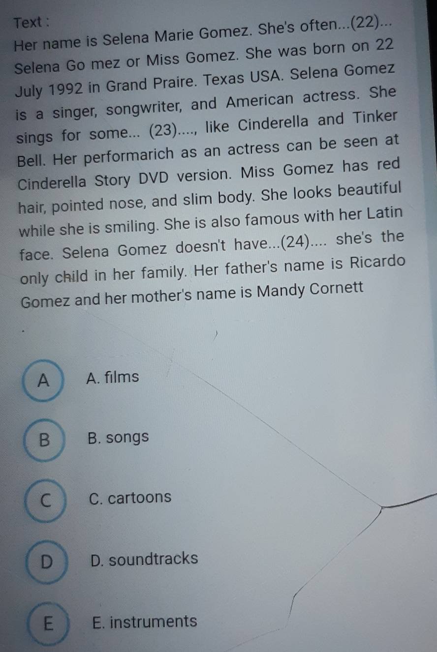 Text :
Her name is Selena Marie Gomez. She's often...(22)...
Selena Go mez or Miss Gomez. She was born on 22
July 1992 in Grand Praire. Texas USA. Selena Gomez
is a singer, songwriter, and American actress. She
sings for some... (23)...., like Cinderella and Tinker
Bell. Her performarich as an actress can be seen at
Cinderella Story DVD version. Miss Gomez has red
hair, pointed nose, and slim body. She looks beautiful
while she is smiling. She is also famous with her Latin
face. Selena Gomez doesn't have...(24).... she's the
only child in her family. Her father's name is Ricardo
Gomez and her mother's name is Mandy Cornett
A A. films
B B. songs
C C. cartoons
D D. soundtracks
E E. instruments