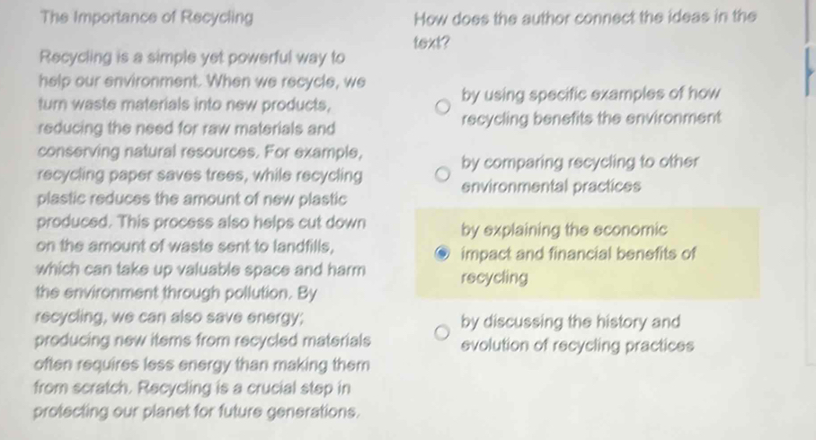 The Importance of Recycling How does the author connect the ideas in the 
text? 
Recycling is a simple yet powerful way to 
help our environment. When we recycle, we 
turn waste materials into new products, by using specific examples of how 
reducing the need for raw materials and recycling benefits the environment 
conserving natural resources. For example, 
by comparing recycling to other 
recycling paper saves trees, while recycling 
environmental practices 
plastic reduces the amount of new plastic 
produced. This process also helps cut down by explaining the economic 
on the amount of waste sent to landfills, 
impact and financial benefits of 
which can take up valuable space and harm 
recycling 
the environment through pollution. By 
recycling, we can also save energy; by discussing the history and 
producing new items from recycled materials evolution of recycling practices 
often requires less energy than making them 
from scratch. Recycling is a crucial step in 
protecting our planet for future generations.