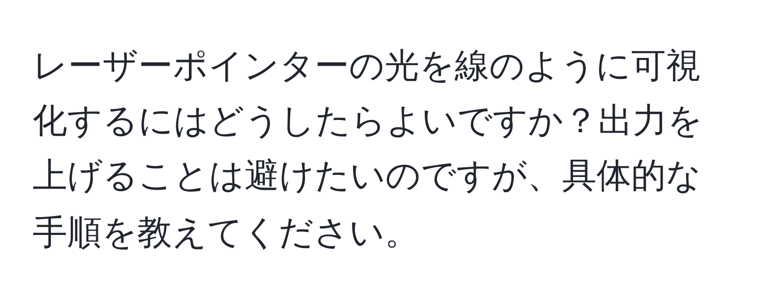 レーザーポインターの光を線のように可視化するにはどうしたらよいですか？出力を上げることは避けたいのですが、具体的な手順を教えてください。