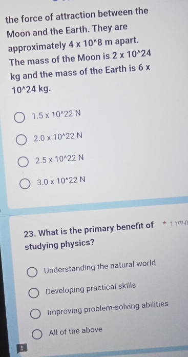 the force of attraction between the
Moon and the Earth. They are
approximately 4* 10^(wedge)8m apart.
The mass of the Moon is 2* 10^(wedge)24
kg and the mass of the Earth is 6*
10^(wedge)24kg.
1.5* 10^(wedge)22N
2.0* 10^(wedge)22N
2.5* 10^(wedge)22N
3.0* 10^(wedge)22N
23. What is the primary benefit of * 1 
studying physics?
Understanding the natural world
Developing practical skills
Improving problem-solving abilities
All of the above