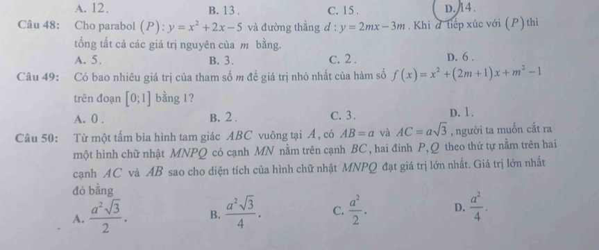 A. 12. B. 13. C. 15. D. 14.
Câu 48: Cho parabol (P): y=x^2+2x-5 và đường thẳng d: y=2mx-3m. Khi đ tiếp xúc với (P) thì
tổng tất cả các giá trị nguyên của m bằng.
A. 5. B. 3. C. 2. D. 6.
Câu 49: Có bao nhiêu giá trị của tham số m đề giá trị nhỏ nhất của hàm số f(x)=x^2+(2m+1)x+m^2-1
trên đoạn [0;1] bằng 1?
A. 0. B. 2. C. 3.
D. 1.
Câu 50: Từ một tấm bìa hình tam giác ABC vuông tại Á, có AB=a và AC=asqrt(3) , người ta muốn cắt ra
một hình chữ nhật MNPQ có cạnh MN nằm trên cạnh BC , hai đinh P, Q theo thứ tự nằm trên hai
cạnh AC và AB sao cho diện tích của hình chữ nhật MNPQ đạt giá trị lớn nhất. Giá trị lớn nhất
đó bằng
A.  a^2sqrt(3)/2 .  a^2sqrt(3)/4 . C.  a^2/2 . D.  a^2/4 . 
B.