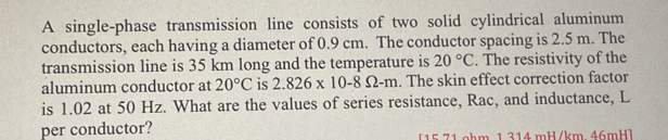 A single-phase transmission line consists of two solid cylindrical aluminum 
conductors, each having a diameter of 0.9 cm. The conductor spacing is 2.5 m. The 
transmission line is 35 km long and the temperature is 20°C. The resistivity of the 
aluminum conductor at 20°C is 2.826* 10-8Omega -m. The skin effect correction factor 
is 1.02 at 50 Hz. What are the values of series resistance, Rac, and inductance, L 
per conductor? 15 71.ohm 1 314 mH/km. 46mH ]