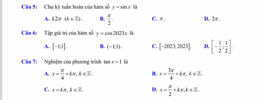 Chu kỳ tuần hoàn của hàm số y=sin x là
A. k2π (k∈ Z). B.  π /2 . C. π. D. 2π.
Câu 6: Tập giá trị của hàm số y=cos 2023x là
A. [-1;1]. C. [-2023;2023]. D. [- 1/2 ; 1/2 ]. 
B. (-1;1). 
Câu 7: Nghiệm của phương trình tan x=1 là
A. x= π /4 +kπ , k∈ Z. x= 3π /4 +kπ , k∈ Z. 
B.
C. x=kπ , k∈ Z. D. x= π /2 +kπ , k∈ Z.