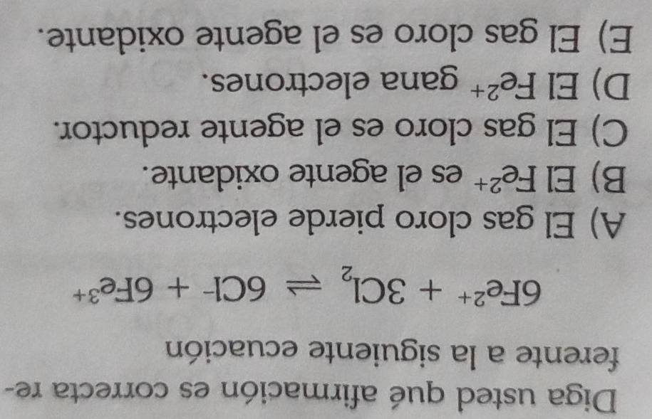 Diga usted qué afirmación es correcta re-
ferente a la siguiente ecuación
6Fe^(2+)+3Cl_2leftharpoons 6Cl^-+6Fe^(3+)
A) El gas cloro pierde electrones.
B) El Fe^(2+) es el agente oxidante.
C) El gas cloro es el agente reductor.
D) El . Fe^(2+) gana electrones.
E) El gas cloro es el agente oxidante.