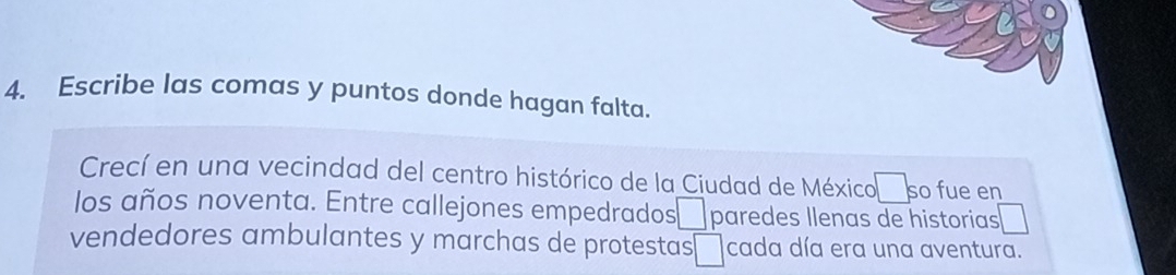 Escribe las comas y puntos donde hagan falta. 
Crecí en una vecindad del centro histórico de la Ciudad de México so fue en 
los años noventa. Entre callejones empedrados □ paredes llenas de historias 
vendedores ambulantes y marchas de protestas □ cada día era una aventura.