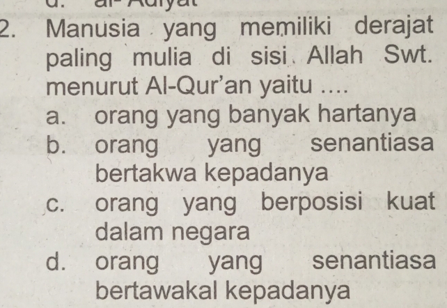 Manusia yang memiliki derajat
paling mulia di sisi Allah Swt.
menurut Al-Qur'an yaitu ....
a. orang yang banyak hartanya
b. orang yang senantiasa
bertakwa kepadanya
c. orang yang berposisi kuat
dalam negara
d. orang yang senantiasa
bertawakal kepadanya