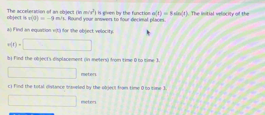 The acceleration of an object (inm/s^2) is given by the function a(t)=8sin (t). The initial velocity of the 
object is v(0)=-9m/s. Round your answers to four decimal places. 
a) Find an equation v(t) for the object velocity.
v(t)=□
b) Find the object's displacement (in meters) from time 0 to time 3.
□ meters
c) Find the total distance traveled by the object from time 0 to time 3.
□ meters