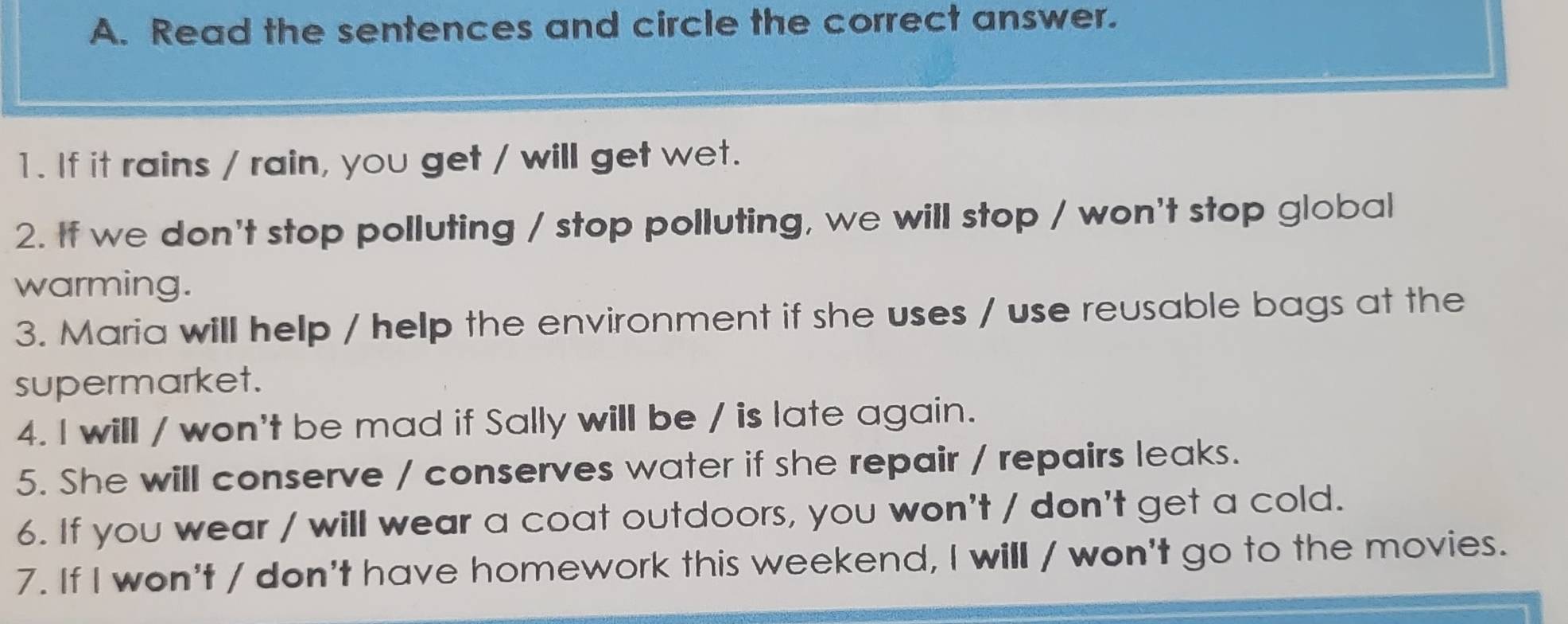 Read the sentences and circle the correct answer. 
1. If it rains / rain, you get / will get wet. 
2. If we don't stop polluting / stop polluting, we will stop / won't stop global 
warming. 
3. Maria will help / help the environment if she uses / use reusable bags at the 
supermarket. 
4. I will / won't be mad if Sally will be / is late again. 
5. She will conserve / conserves water if she repair / repairs leaks. 
6. If you wear / will wear a coat outdoors, you won't / don't get a cold. 
7. If I won't / don't have homework this weekend, I will / won't go to the movies.