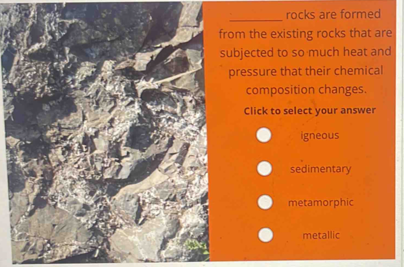 rocks are formed
from the existing rocks that are
subjected to so much heat and
pressure that their chemical
composition changes.
Click to select your answer
igneous
sedimentary
metamorphic
metallic