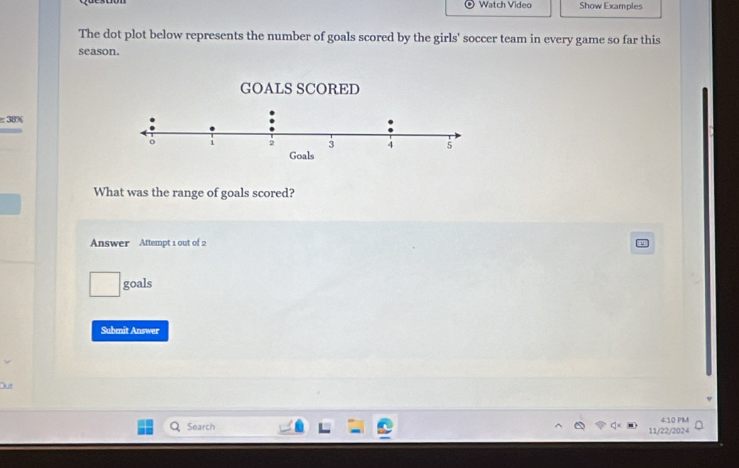 Watch Video Show Examples 
The dot plot below represents the number of goals scored by the girls' soccer team in every game so far this 
season. 
:: 38% 
What was the range of goals scored? 
Answer Attempt 1 out of 2 
goals 
Submit Answer 
Out 
4.10 PM 
Search 
11/22/2024