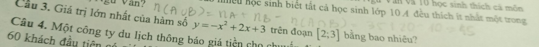 gu Van? 
T Văn và 10 học sinh thích cả môn 
hiều học sinh biết tất cả học sinh lớp 10.A đều thích ít nhất một trong 
Câu 3. Giá trị lớn nhất của hàm số y=-x^2+2x+3 trên đoạn [2;3] bằng bao nhiêu? 
Câu 4. Một công ty du lịch thông báo giá tiền cho chư
60 khách đầu tiên nó