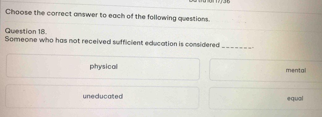 Du tra 181 17/36
Choose the correct answer to each of the following questions.
Question 18.
Someone who has not received sufficient education is considered _.
physical mental
uneducated equal