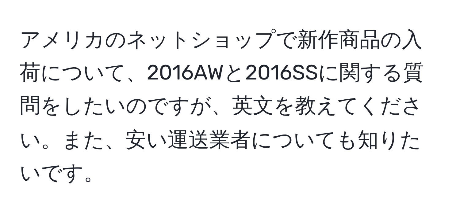 アメリカのネットショップで新作商品の入荷について、2016AWと2016SSに関する質問をしたいのですが、英文を教えてください。また、安い運送業者についても知りたいです。