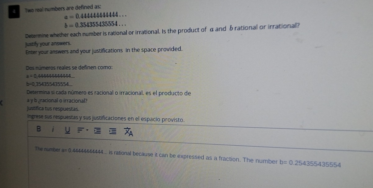 Two real numbers are defined as:
a=0.44444444444...
b=0.354355435554... 
Determine whether each number is rational or irrational. Is the product of a and b rational or irrational? 
Justify your answers. 
Enter your answers and your justifications in the space provided. 
Dos números reales se definen como:
a=0.44 4A
b=0.35435543555 4... 
Determina si cada número es racional o irracional, es el producto de 
a y b racional o irracional? 
Justifica tus respuestas. 
Ingrese sus respuestas y sus justificaciones en el espacio provisto. 
B i 
The number a=0 44444444444... is rational because it can be expressed as a fraction. The number b=0.254355435554