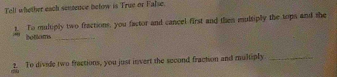 Tell whether each sentence betow is True or False. 
1. To multiply two fractions, you factor and cancel first and then multiply the tops and the 
(481 bottoms._ 
2. To divide two fractions, you just invert the second fraction and multiply_