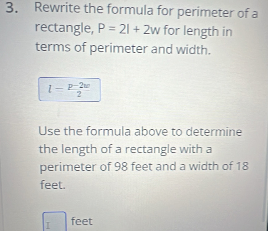 Rewrite the formula for perimeter of a 
rectangle, P=2l+2w for length in 
terms of perimeter and width.
l= (p-2w)/2 
Use the formula above to determine 
the length of a rectangle with a 
perimeter of 98 feet and a width of 18
feet.
□ feet