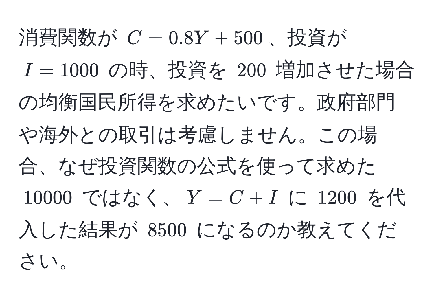 消費関数が $C = 0.8Y + 500$、投資が $I = 1000$ の時、投資を $200$ 増加させた場合の均衡国民所得を求めたいです。政府部門や海外との取引は考慮しません。この場合、なぜ投資関数の公式を使って求めた $10000$ ではなく、$Y = C + I$ に $1200$ を代入した結果が $8500$ になるのか教えてください。