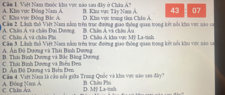 Việt Nam thuộc khu vực nào sau đây ở Châu Á?
43
A. Khu vực Đông Nam Á. B. Khu vực Tây Nam Á. ： 07
C. Khu vực Đông Bắc Á. D. Khu vực trung tâm Châu Á.
Câu 2. Lãnh thổ Việt Nam nằm trên trục đường giao thông quan trọng kết nổi khu vực nào sa
A. Châu Á và châu Đại Dương. B. Châu Á và châu Âu
C. Châu Á và châu Phi. D. Châu Á khu vực Mỹ La-tinh.
Câu 3. Lãnh thổ Việt Nam nằm trên trục đường giao thông quan trọng kết nổi khu vực nào sa
A. Án Độ Dương và Thái Bình Dương.
B. Thái Bình Dương và Bắc Băng Dương.
C. Thái Bình Dương và Biển Đen.
D. Ấn Độ Dương và Biển Đen.
Câu 4. Việt Nam là cầu nổi giữa Trung Quốc và khu vực nào sau đây?
A. Đông Nam Á. B. Châu Phi.
C. Châu Âu. D. Mỹ La-tinh.