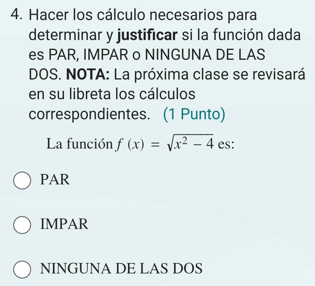 Hacer los cálculo necesarios para
determinar y justificar si la función dada
es PAR, IMPAR o NINGUNA DE LAS
DOS. NOTA: La próxima clase se revisará
en su libreta los cálculos
correspondientes. (1 Punto)
La función f(x)=sqrt(x^2-4) es:
PAR
IMPAR
NINGUNA DE LAS DOS