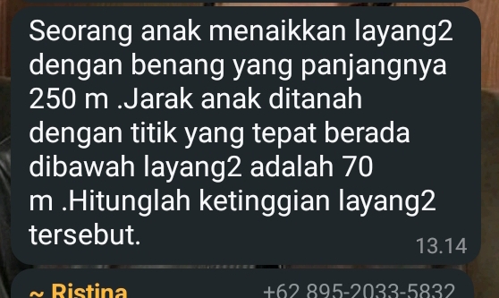 Seorang anak menaikkan layang2 
dengan benang yang panjangnya
250 m.Jarak anak ditanah 
dengan titik yang tepat berada 
dibawah layang2 adalah 70
m.Hitunglah ketinggian layang2 
tersebut.
13.14
Ristina 2.895-2033-5832
+6