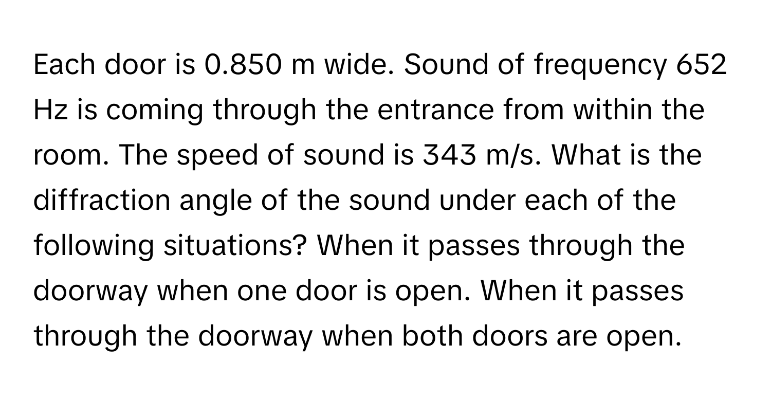 Each door is 0.850 m wide. Sound of frequency 652 Hz is coming through the entrance from within the room. The speed of sound is 343 m/s. What is the diffraction angle of the sound under each of the following situations? When it passes through the doorway when one door is open. When it passes through the doorway when both doors are open.