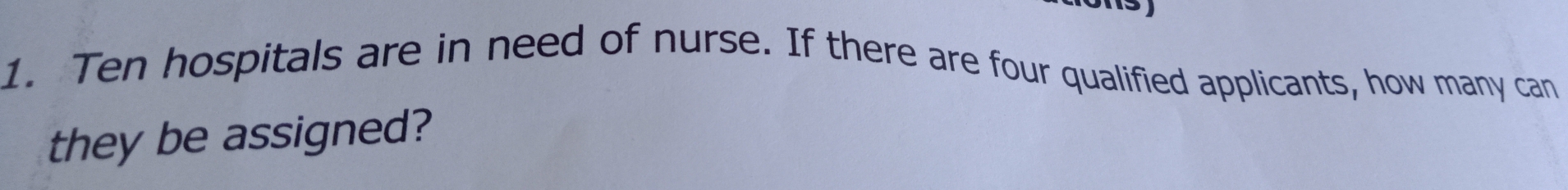 Ten hospitals are in need of nurse. If there are four qualified applicants, how many can 
they be assigned?