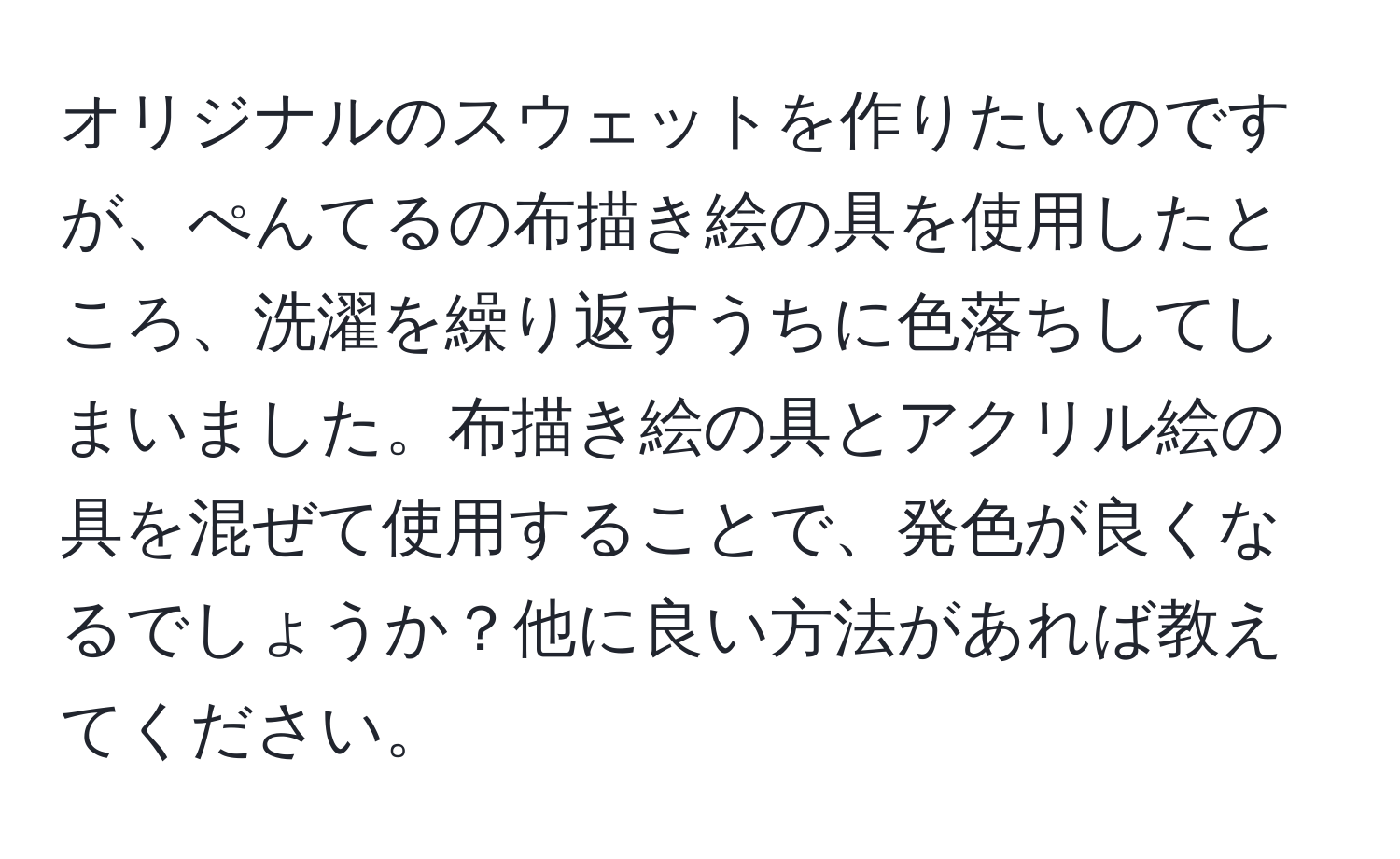 オリジナルのスウェットを作りたいのですが、ぺんてるの布描き絵の具を使用したところ、洗濯を繰り返すうちに色落ちしてしまいました。布描き絵の具とアクリル絵の具を混ぜて使用することで、発色が良くなるでしょうか？他に良い方法があれば教えてください。