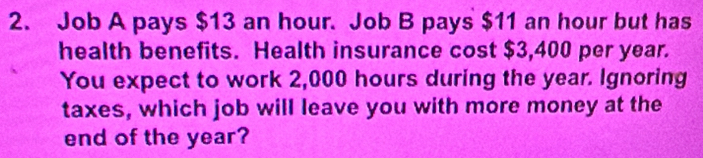 Job A pays $13 an hour. Job B pays $11 an hour but has 
health benefits. Health insurance cost $3,400 per year. 
You expect to work 2,000 hours during the year. Ignoring 
taxes, which job will leave you with more money at the 
end of the year?